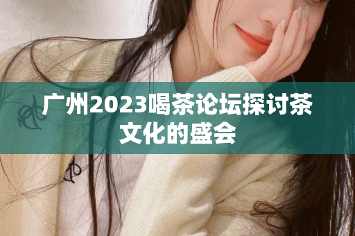 广州2023喝茶论坛探讨茶文化的盛会